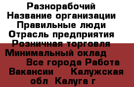 Разнорабочий › Название организации ­ Правильные люди › Отрасль предприятия ­ Розничная торговля › Минимальный оклад ­ 30 000 - Все города Работа » Вакансии   . Калужская обл.,Калуга г.